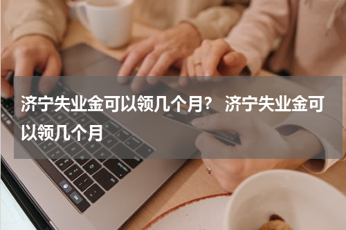 济宁失业金可以领几个月？ 济宁失业金可以领几个月