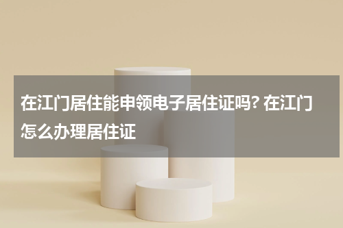 在江门居住能申领电子居住证吗? 在江门怎么办理居住证