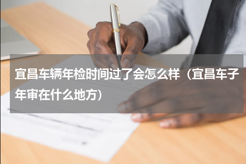 宜昌车辆年检时间过了会怎么样（宜昌车子年审在什么地方）