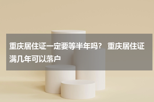 重庆居住证一定要等半年吗？ 重庆居住证满几年可以落户