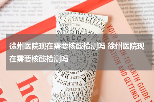 徐州医院现在需要核酸检测吗 徐州医院现在需要核酸检测吗