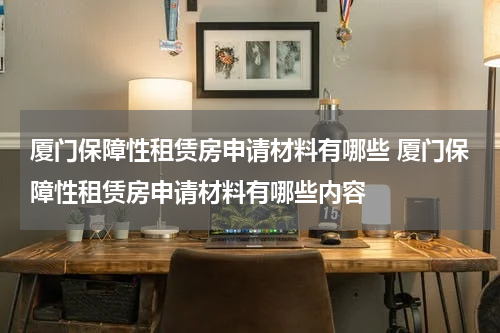厦门保障性租赁房申请材料有哪些 厦门保障性租赁房申请材料有哪些内容