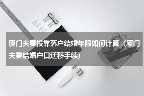 厦门夫妻投靠落户结婚年限如何计算（厦门夫妻结婚户口迁移手续）