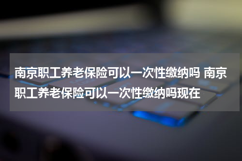 南京职工养老保险可以一次性缴纳吗 南京职工养老保险可以一次性缴纳吗现在