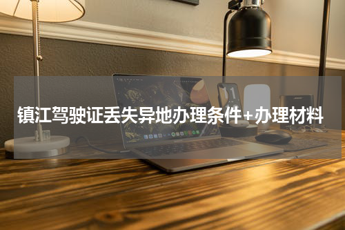 镇江驾驶证丢失异地办理条件+办理材料