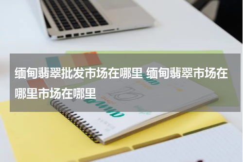 缅甸翡翠批发市场在哪里 缅甸翡翠市场在哪里市场在哪里