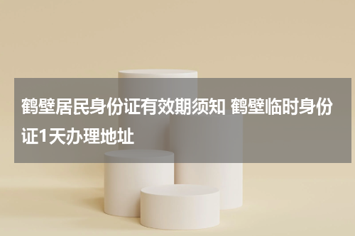 鹤壁居民身份证有效期须知 鹤壁临时身份证1天办理地址