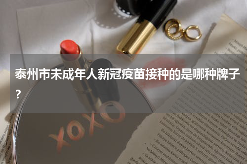 泰州市未成年人新冠疫苗接种的是哪种牌子？