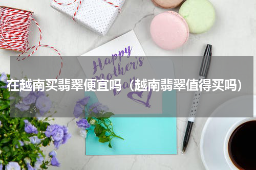 在越南买翡翠便宜吗（越南翡翠值得买吗）