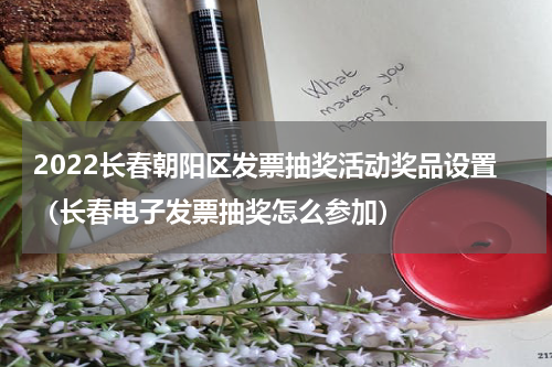 2022长春朝阳区发票抽奖活动奖品设置（长春电子发票抽奖怎么参加）