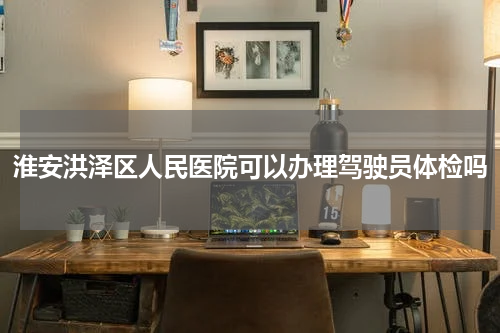淮安洪泽区人民医院可以办理驾驶员体检吗