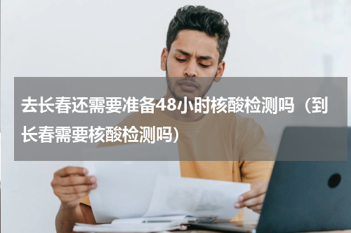 去长春还需要准备48小时核酸检测吗（到长春需要核酸检测吗）
