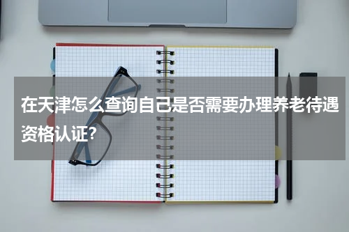 在天津怎么查询自己是否需要办理养老待遇资格认证？