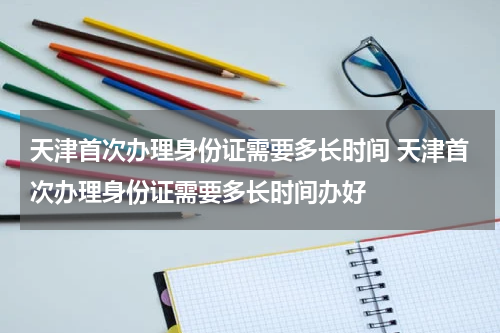 天津首次办理身份证需要多长时间 天津首次办理身份证需要多长时间办好