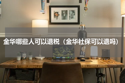 金华哪些人可以退税（金华社保可以退吗）
