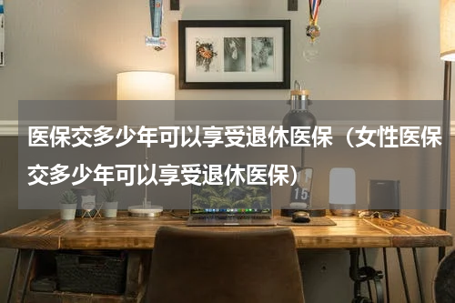 医保交多少年可以享受退休医保（女性医保交多少年可以享受退休医保）