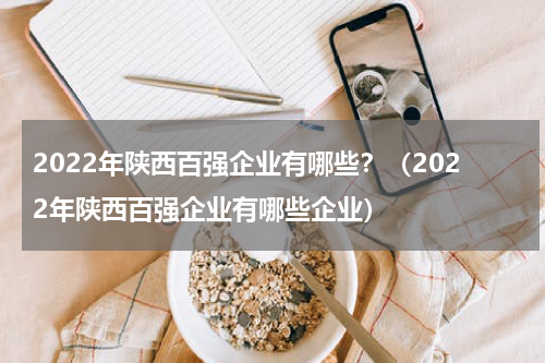 2022年陕西百强企业有哪些？（2022年陕西百强企业有哪些企业）