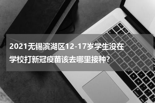 2021无锡滨湖区12-17岁学生没在学校打新冠疫苗该去哪里接种？