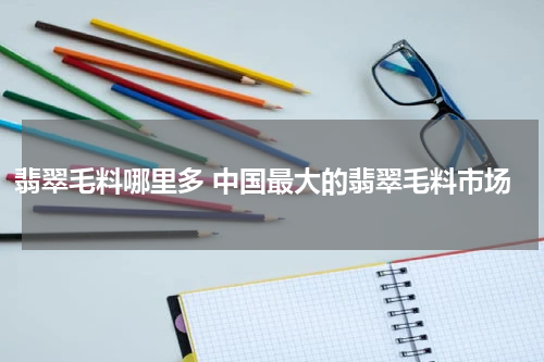 翡翠毛料哪里多 中国最大的翡翠毛料市场