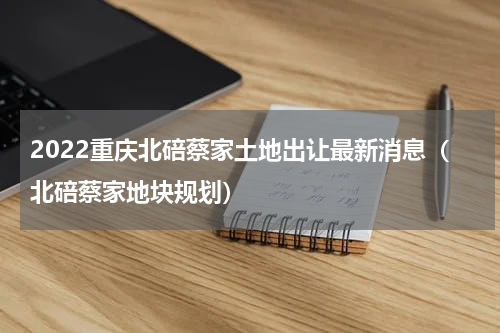 2022重庆北碚蔡家土地出让最新消息（北碚蔡家地块规划）