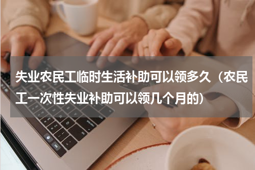 失业农民工临时生活补助可以领多久（农民工一次性失业补助可以领几个月的）