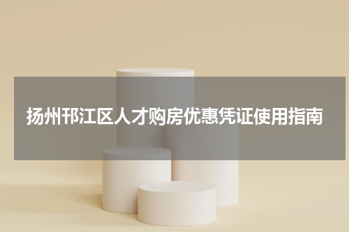 扬州邗江区人才购房优惠凭证使用指南