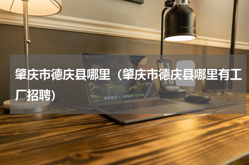 肇庆市德庆县哪里（肇庆市德庆县哪里有工厂招聘）
