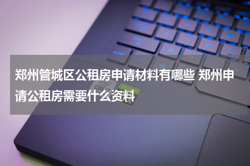 郑州管城区公租房申请材料有哪些 郑州申请公租房需要什么资料