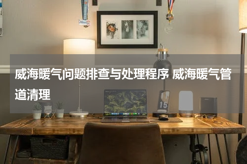 威海暖气问题排查与处理程序 威海暖气管道清理