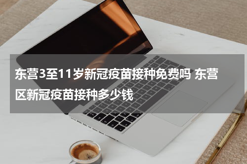 东营3至11岁新冠疫苗接种免费吗 东营区新冠疫苗接种多少钱