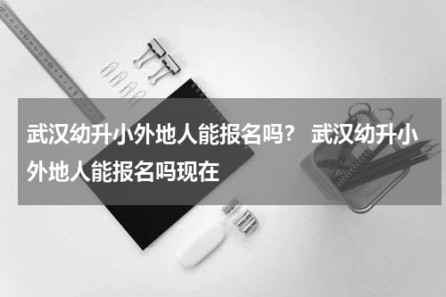武汉幼升小外地人能报名吗？ 武汉幼升小外地人能报名吗现在