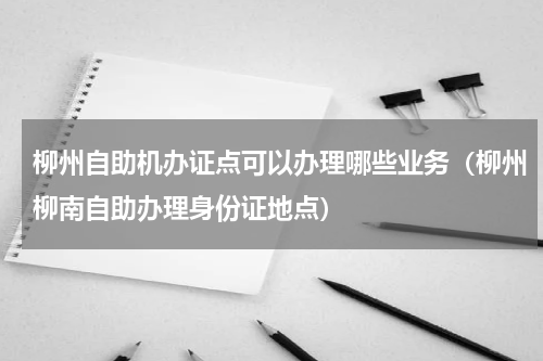柳州自助机办证点可以办理哪些业务（柳州柳南自助办理身份证地点）