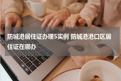 防城港居住证办理5实例 防城港港口区居住证在哪办