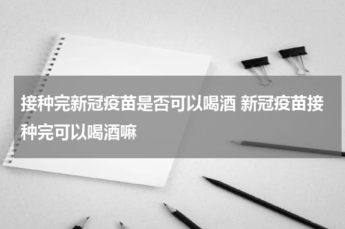 接种完新冠疫苗是否可以喝酒 新冠疫苗接种完可以喝酒嘛