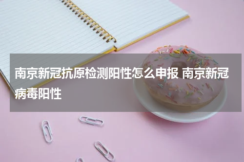南京新冠抗原检测阳性怎么申报 南京新冠病毒阳性