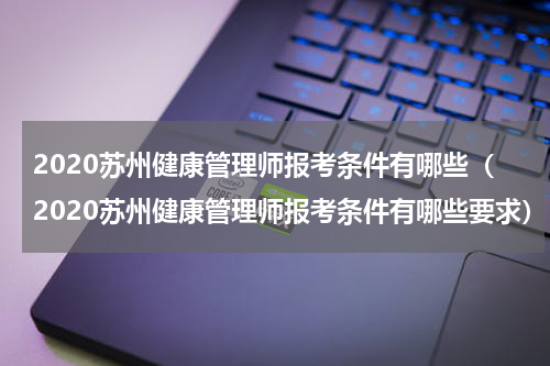 2020苏州健康管理师报考条件有哪些（2020苏州健康管理师报考条件有哪些要求）