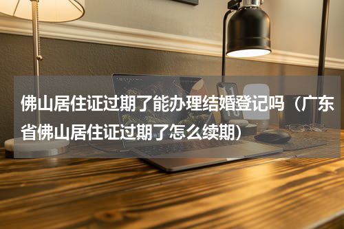 佛山居住证过期了能办理结婚登记吗（广东省佛山居住证过期了怎么续期）