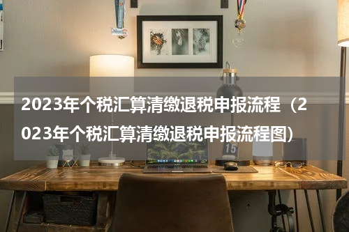 2023年个税汇算清缴退税申报流程（2023年个税汇算清缴退税申报流程图）