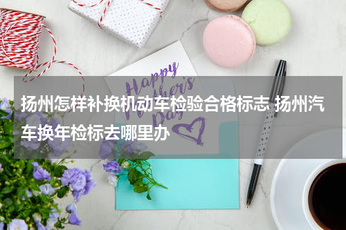 扬州怎样补换机动车检验合格标志 扬州汽车换年检标去哪里办