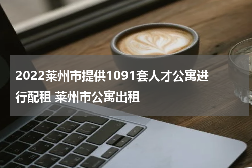 2022莱州市提供1091套人才公寓进行配租 莱州市公寓出租