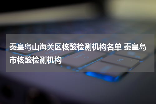 秦皇岛山海关区核酸检测机构名单 秦皇岛市核酸检测机构