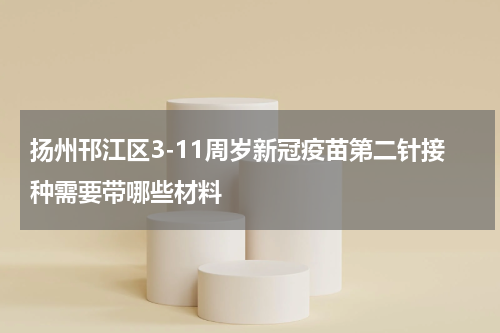 扬州邗江区3-11周岁新冠疫苗第二针接种需要带哪些材料