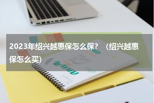 2023年绍兴越惠保怎么保？（绍兴越惠保怎么买）