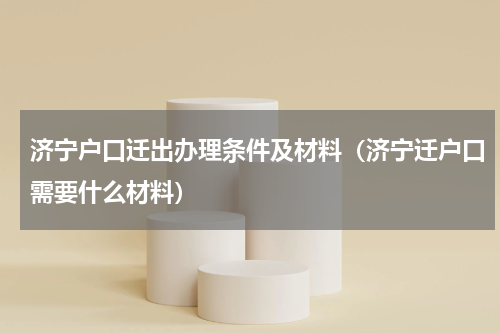 济宁户口迁出办理条件及材料（济宁迁户口需要什么材料）