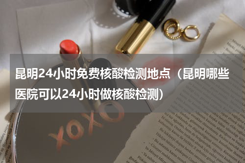昆明24小时免费核酸检测地点（昆明哪些医院可以24小时做核酸检测）