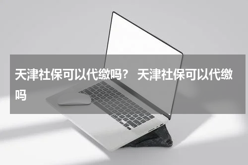 天津社保可以代缴吗？ 天津社保可以代缴吗