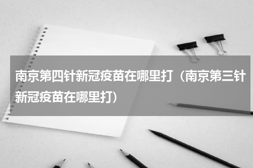 南京第四针新冠疫苗在哪里打（南京第三针新冠疫苗在哪里打）