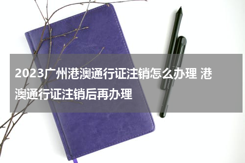 2023广州港澳通行证注销怎么办理 港澳通行证注销后再办理