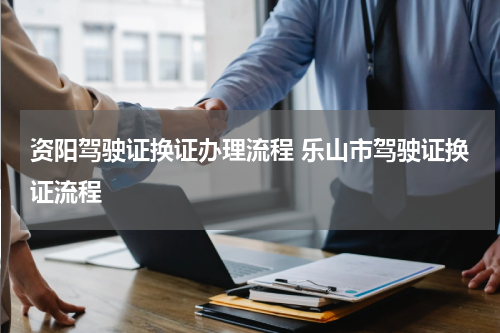资阳驾驶证换证办理流程 乐山市驾驶证换证流程
