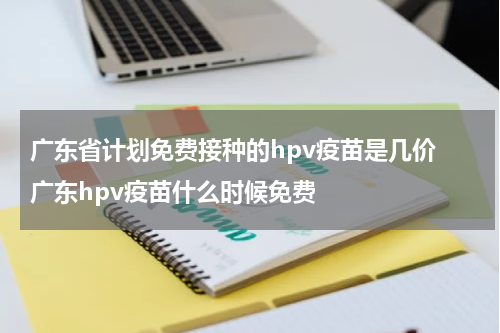 广东省计划免费接种的hpv疫苗是几价 广东hpv疫苗什么时候免费